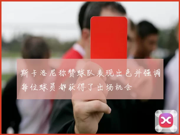斯卡洛尼称赞球队表现出色并强调每位球员都获得了出场机会