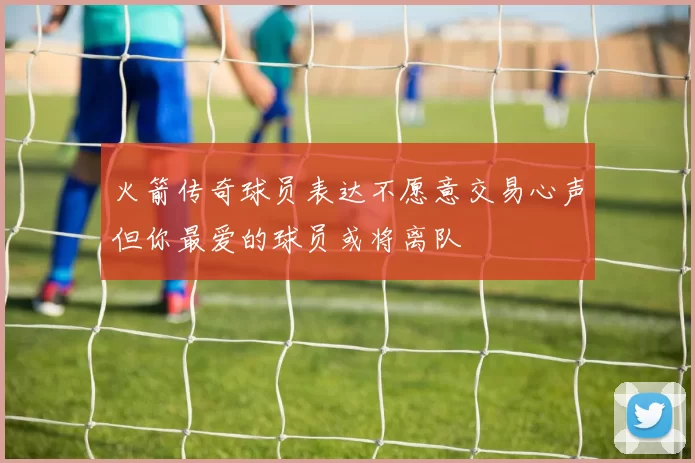 火箭传奇球员表达不愿意交易心声但你最爱的球员或将离队