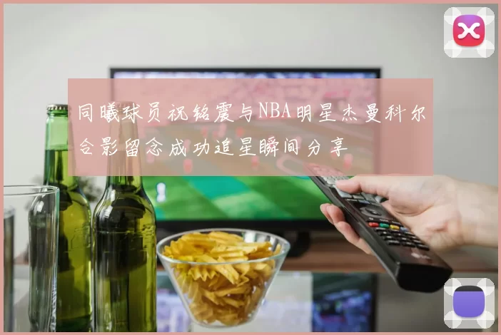 同曦球员祝铭震与NBA明星杰曼科尔合影留念成功追星瞬间分享