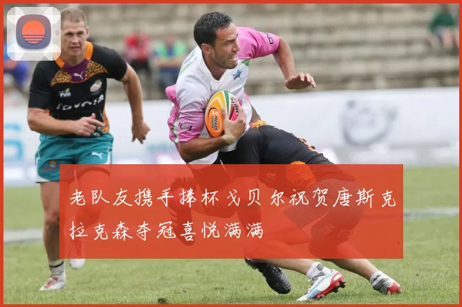 老队友携手捧杯戈贝尔祝贺唐斯克拉克森夺冠喜悦满满