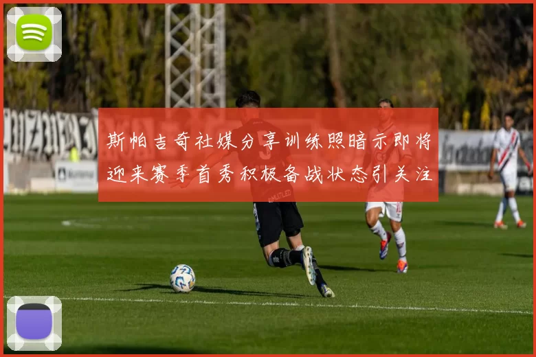 斯帕吉奇社媒分享训练照暗示即将迎来赛季首秀积极备战状态引关注