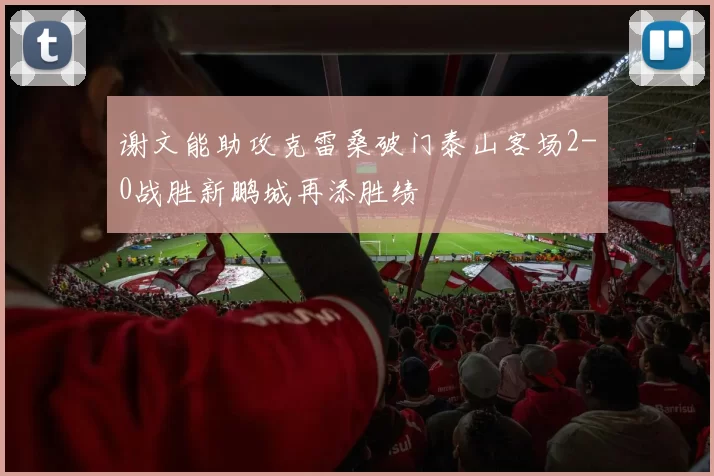 谢文能助攻克雷桑破门泰山客场2-0战胜新鹏城再添胜绩
