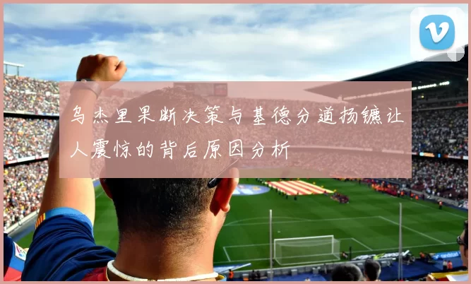 乌杰里果断决策与基德分道扬镳让人震惊的背后原因分析