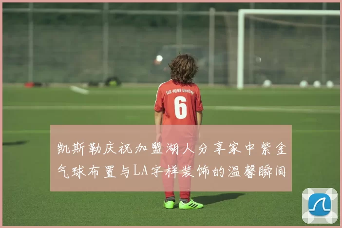 凯斯勒庆祝加盟湖人分享家中紫金气球布置与LA字样装饰的温馨瞬间