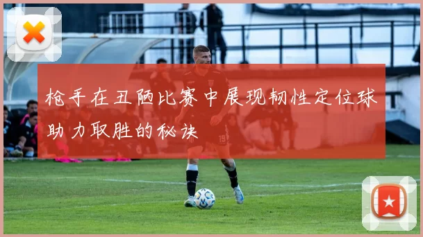 枪手在丑陋比赛中展现韧性定位球助力取胜的秘诀