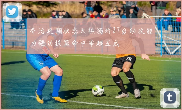 乔治近期状态火热场均27分助攻能力强劲投篮命中率超五成