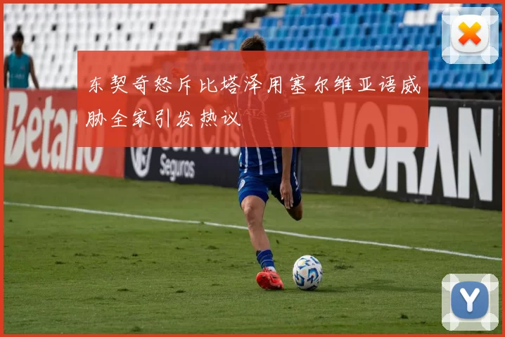 东契奇怒斥比塔泽用塞尔维亚语威胁全家引发热议