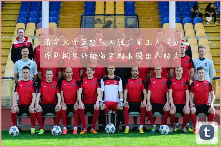 清华大学篮球队大胜广东工大42分许熙桐朱伟皓黄宇财表现出色助力胜利