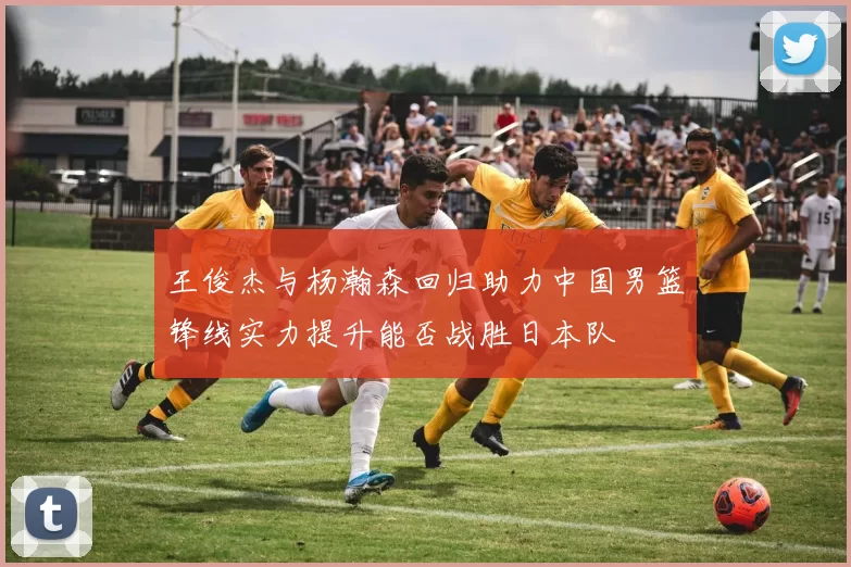王俊杰与杨瀚森回归助力中国男篮锋线实力提升能否战胜日本队