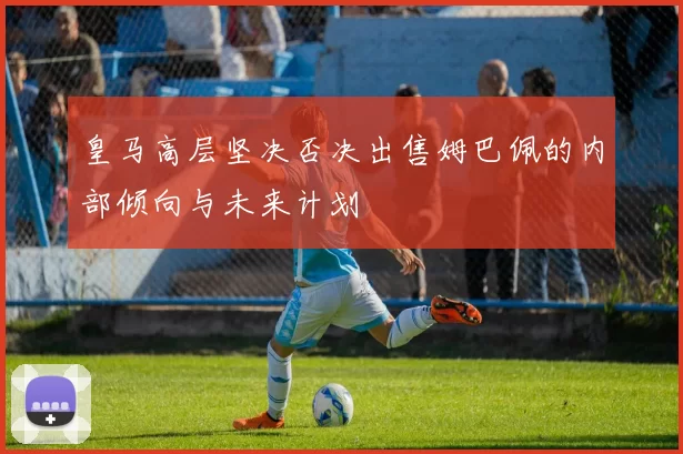 皇马高层坚决否决出售姆巴佩的内部倾向与未来计划