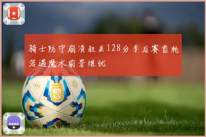骑士防守崩溃狂丢128分季后赛首轮若遇魔术前景堪忧
