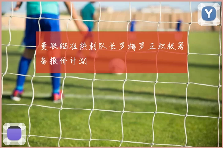 曼联瞄准热刺队长罗梅罗正积极筹备报价计划