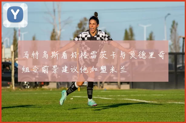马特乌斯看好格雷茨卡与莫德里奇组合前景建议他加盟米兰