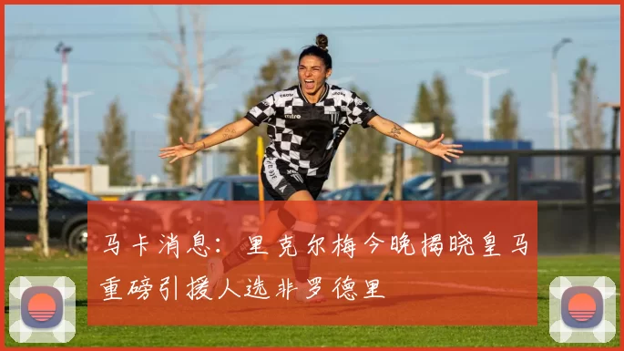 马卡消息：里克尔梅今晚揭晓皇马重磅引援人选非罗德里