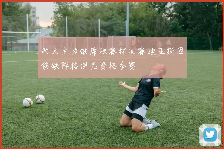 两大主力缺席联赛杯决赛迪亚斯因伤缺阵格伊无资格参赛